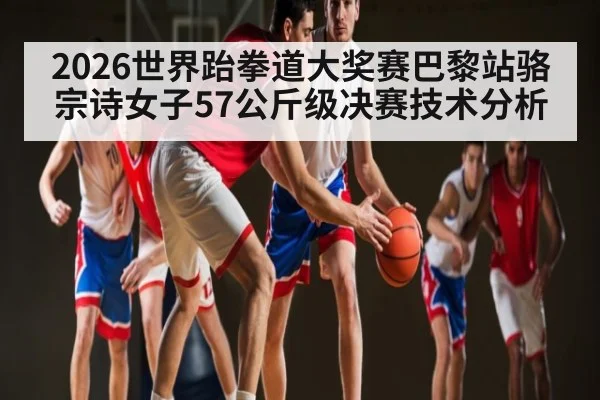 2026世界跆拳道大奖赛巴黎站骆宗诗女子57公斤级决赛技术分析