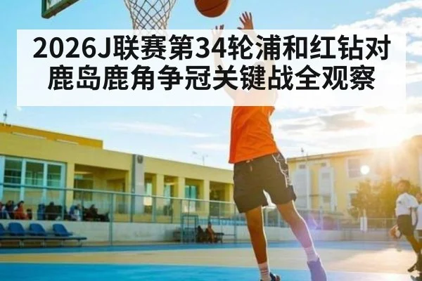 2026J联赛第34轮浦和红钻对鹿岛鹿角争冠关键战全观察