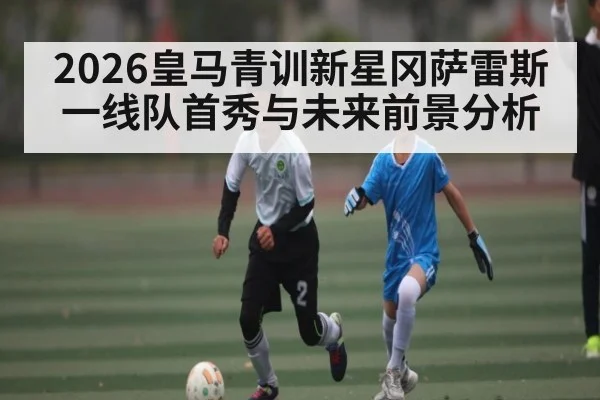 2026皇马青训新星冈萨雷斯一线队首秀与未来前景分析